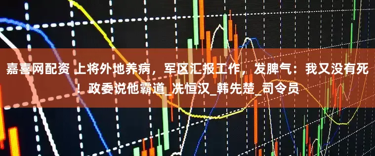 嘉喜网配资 上将外地养病,军区汇报工作,发脾气:我又没有死!政委说他霸道_冼恒汉_韩先楚_司令员