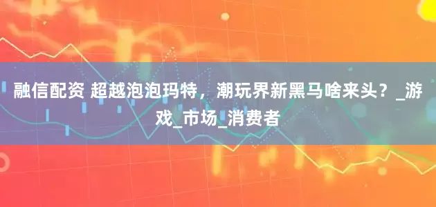 融信配资 超越泡泡玛特，潮玩界新黑马啥来头？_游戏_市场_消费者