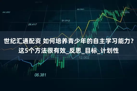 世纪汇通配资 如何培养青少年的自主学习能力？这5个方法很有效_反思_目标_计划性