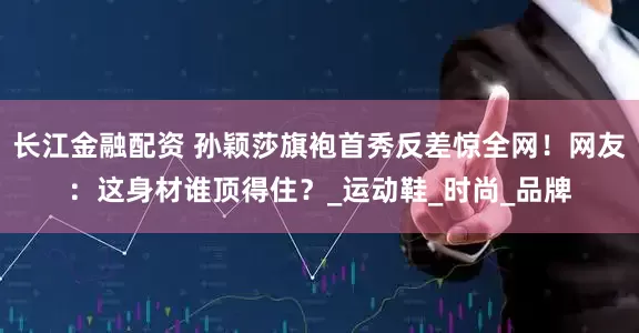 长江金融配资 孙颖莎旗袍首秀反差惊全网！网友：这身材谁顶得住？_运动鞋_时尚_品牌