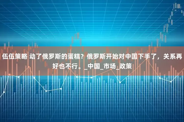 伍伍策略 动了俄罗斯的蛋糕?俄罗斯开始对中囯下手了,关系再好也不行。_中国_市场_政策