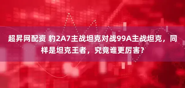 超昇网配资 豹2A7主战坦克对战99A主战坦克,同样是坦克王者,究竟谁更厉害?