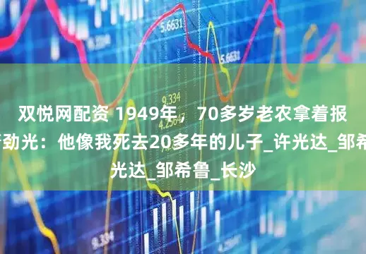 双悦网配资 1949年,70多岁老农拿着报纸找到萧劲光:他像我死去20多年的儿子_许光达_邹希鲁_长沙
