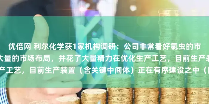 优倍网 利尔化学获1家机构调研：公司非常看好氯虫的市场前景，前期在国内外做了大量的市场布局，并花了大量精力在优化生产工艺，目前生产装置（含关键中间体）正在有序建设之中（附调研问答）